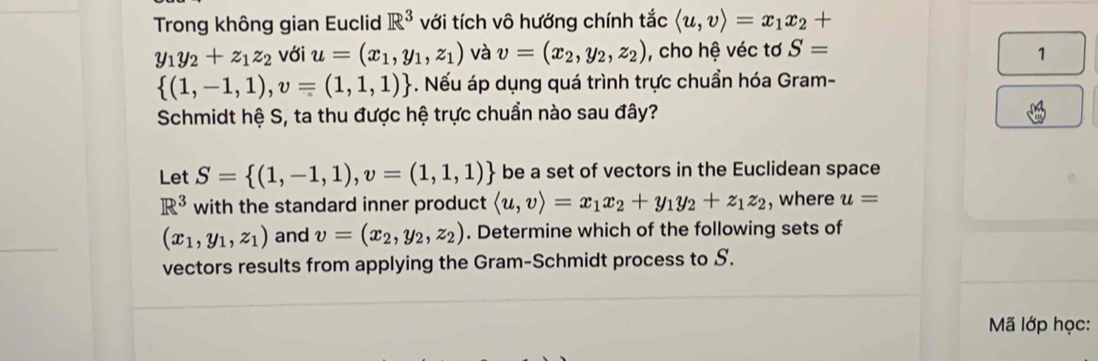 Trong không gian Euclid R^3 với tích vô hướng chính tắc langle u,vrangle =x_1x_2+
y_1y_2+z_1z_2 với u=(x_1,y_1,z_1) và v=(x_2,y_2,z_2) , cho hệ véc tơ S= 1
 (1,-1,1),v=(1,1,1) -. Nếu áp dụng quá trình trực chuẩn hóa Gram- 
Schmidt hệ S, ta thu được hệ trực chuẩn nào sau đây? 
Let S= (1,-1,1),v=(1,1,1) be a set of vectors in the Euclidean space
R^3 with the standard inner product langle u,vrangle =x_1x_2+y_1y_2+z_1z_2 , where u=
(x_1,y_1,z_1) and v=(x_2,y_2,z_2). Determine which of the following sets of 
vectors results from applying the Gram-Schmidt process to S. 
Mã lớp học: