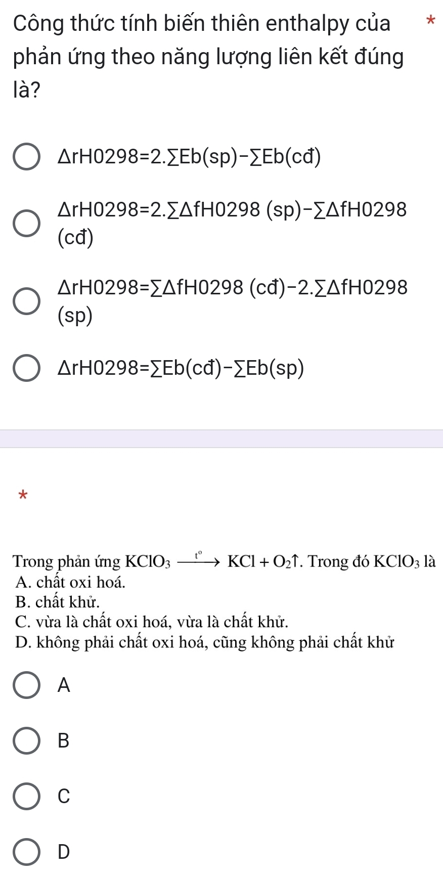 Công thức tính biến thiên enthalpy của *
phản ứng theo năng lượng liên kết đúng
là?
△ rH0298=2.sumlimits Eb(sp)-sumlimits Eb(cd)
△ rH0298=2.sumlimits △ fH0298(sp)-sumlimits △ fH0298
(cđ)
△ rH0298=sumlimits △ fH0298(cd)-2.sumlimits △ fH0298
(sp)
△ rHO298=sumlimits Eb(cd)-sumlimits Eb(sp)
*
Trong phản ứng KClO_3xrightarrow t°KCl+O_2uparrow. Trong đó KClO_3 là
A. chất oxi hoá.
B. chất khử.
C. vừa là chất oxi hoá, vừa là chất khử.
D. không phải chất oxi hoá, cũng không phải chất khử
A
B
C
D