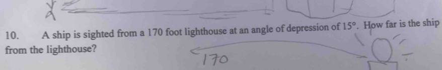 A ship is sighted from a 170 foot lighthouse at an angle of depression of 15°. How far is the ship 
from the lighthouse?