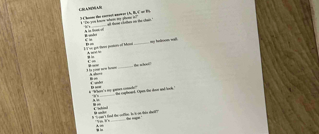 GRAMMAR
3 Choose the correct answer (A, B, C or D).
1 "Do you know where my phone is?"
‘It’s_ .. all those clothes on the chair.'
A in front of
B under
C in
D on
2 I’ve got three posters of Messi _my bedroom wall.
A next to
B in
C on
3 Is your new house D near_
the school?
A above
B on
C under
D near
_
4 ‘Where's my games console?’
the cupboard. Open the door and look.'
*It’s
A in
B on
C behind
D under
5 can't find the coffee. Is it on this shelf?"
*Yes. It's _the sugar."
A on
B in