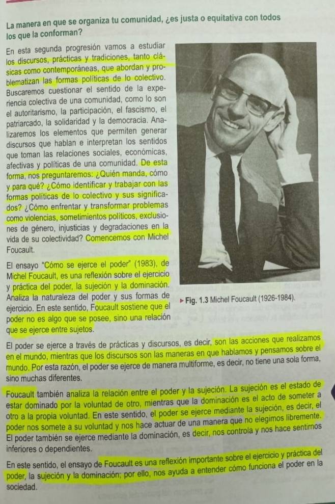 La manera en que se organiza tu comunidad, ¿es justa o equitativa con todos
los que la conforman?
En esta segunda progresión vamos a estudiar
los discursos, prácticas y tradiciones, tanto clá-
sicas como contemporáneas, que abordan y pro-
blematizan las formas políticas de lo colectivo.
Buscaremos cuestionar el sentido de la expe-
riencia colectiva de una comunidad, como lo son
el autoritarismo, la participación, el fascismo, el
patriarcado, la solidaridad y la democracia. Ana-
lizaremos los elementos que permiten generar
discursos que hablan e interpretan los sentidos
que toman las relaciones sociales, económicas,
afectivas y políticas de una comunidad. De esta
forma, nos preguntaremos: ¿Quién manda, cómo
y para qué? ¿Cómo identificar y trabajar con las
formas políticas de lo colectivo y sus significa-
dos? ¿Cómo enfrentar y transformar problemas
como violencias, sometimientos políticos, exclusio-
nes de género, injusticias y degradaciones en la
vida de su colectividad? Comencemos con Michel
Foucault.
El ensayo "Cómo se ejerce el poder" (1983), de
Michel Foucault, es una reflexión sobre el ejercicio
y práctica del poder, la sujeción y la dominación.
Analiza la naturaleza del poder y sus formas de Fig. 1.3 Michel Foucault (1926-1984).
ejercicio. En este sentido, Foucault sostiene que el
poder no es algo que se posee, sino una relación
que se ejerce entre sujetos.
El poder se ejerce a través de prácticas y discursos, es decir, son las acciones que realizamos
en el mundo, mientras que los discursos son las maneras en que hablamos y pensamos sobre el
mundo. Por esta razón, el poder se ejerce de manera multiforme, es decir, no tiene una sola forma,
sino muchas diferentes.
Foucault también analiza la relación entre el poder y la sujeción. La sujeción es el estado de
estar dominado por la voluntad de otro, mientras que la dominación es el acto de someter a
otro a la propia voluntad. En este sentido, el poder se ejerce mediante la sujeción, es decir, el
poder nos somete a su voluntad y nos hace actuar de una manera que no elegimos libremente.
El poder también se ejerce mediante la dominación, es decir, nos controla y nos hace sentirnos
inferiores o dependientes.
En este sentido, el ensayo de Foucault es una reflexión importante sobre el ejercicio y práctica del
poder, la sujeción y la dominación; por ello, nos ayuda a entender cómo funciona el poder en la
sociedad.