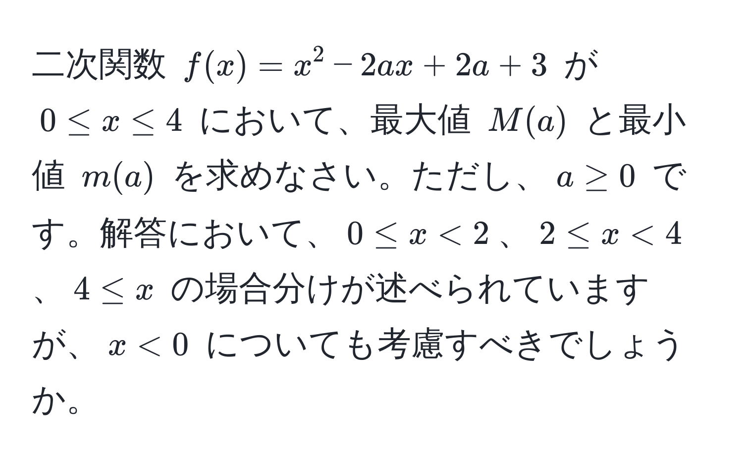 二次関数 $f(x) = x^2 - 2ax + 2a + 3$ が $0 ≤ x ≤ 4$ において、最大値 $M(a)$ と最小値 $m(a)$ を求めなさい。ただし、$a ≥ 0$ です。解答において、$0 ≤ x < 2$、$2 ≤ x < 4$、$4 ≤ x$ の場合分けが述べられていますが、$x < 0$ についても考慮すべきでしょうか。