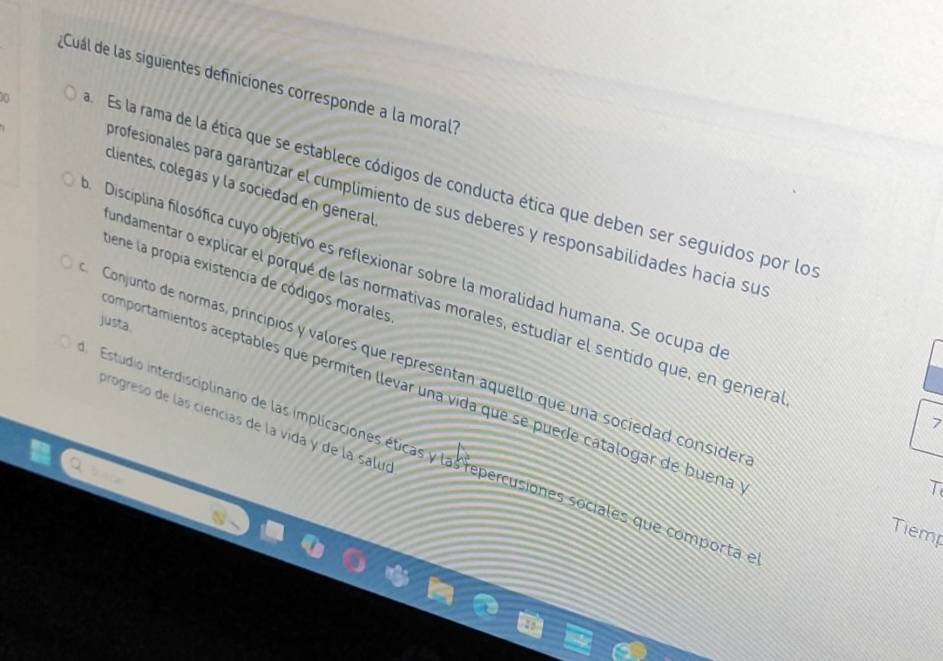 Cual de las siguientes definiciones corresponde a la moral?
a Es la rama de la ética que se establece códigos de conducta ética que deben ser seguidos por los
clientes, colegas y la sociedad en general.
profesionales para garantizar el cumplimiento de sus deberes y responsabilidades hacía sus
Disciplina filosófica cuyo objetivo es reflexionar sobre la moralidad humana. Se ocupa de
tiene la propía existencia de códigos morales
undamentar o explicar el porqué de las normativas morales, estudiar el sentido que, en genera
justa.
Conjunto de normas, princípios y valores que representan aquello que una sociedad consider
comportamientos aceptables que permiten llevar una vida que se puede catalogar de buena
7
progreso de las ciencias de la vida y de la saluó
Estudio interdisciplinario de las implicaciones éticas y las repercusiones sociales que comporta e
T
Tiemp