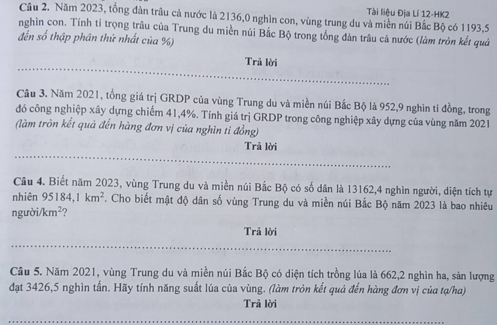 Tài liệu Địa Lí 12-HK2 
Câu 2. Năm 2023, tổng đàn trâu cả nước là 2136,0 nghìn con, vùng trung du và miền núi Bắc Bộ có 1193, 5
nghìn con. Tính tỉ trọng trâu của Trung du miền núi Bắc Bộ trong tổng đàn trâu cả nước (làm tròn kết quả 
đến số thập phân thứ nhất của %) 
Trả lời 
Câu 3. Năm 2021, tổng giá trị GRDP của vùng Trung du và miền núi Bắc Bộ là 952, 9 nghìn tỉ đồng, trong 
đó công nghiệp xây dựng chiếm 41, 4%. Tính giá trị GRDP trong công nghiệp xây dựng của vùng năm 2021 
(làm tròn kết quả đến hàng đơn vị của nghìn ti đồng) 
Trả lời 
Câu 4. Biết năm 2023, vùng Trung du và miền núi Bắc Bộ có số dân là 13162, 4 nghìn người, diện tích tự 
nhiên 95184 、 km^2. Cho biết mật độ dân số vùng Trung du và miền núi Bắc Bộ năm 2023 là bao nhiêu 
người /km^2 ? 
Trả lời 
Câu 5. Năm 2021, vùng Trung du và miền núi Bắc Bộ có diện tích trồng lúa là 662, 2 nghìn ha, sản lượng 
đạt 3426, 5 nghìn tấn. Hãy tính năng suất lúa của vùng. (làm tròn kết quả đến hàng đơn vị của tạ/ha) 
Trả lời