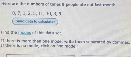 Here are the numbers of times 9 people ate out last month.
0, 7, 1, 2, 5, 11, 10, 3, 9
Send data to calculator 
Find the modes of this data set. 
If there is more than one mode, write them separated by commas. 
If there is no mode, click on "No mode."