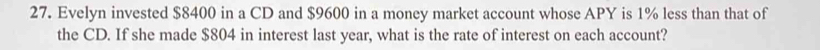 Evelyn invested $8400 in a CD and $9600 in a money market account whose APY is 1% less than that of 
the CD. If she made $804 in interest last year, what is the rate of interest on each account?