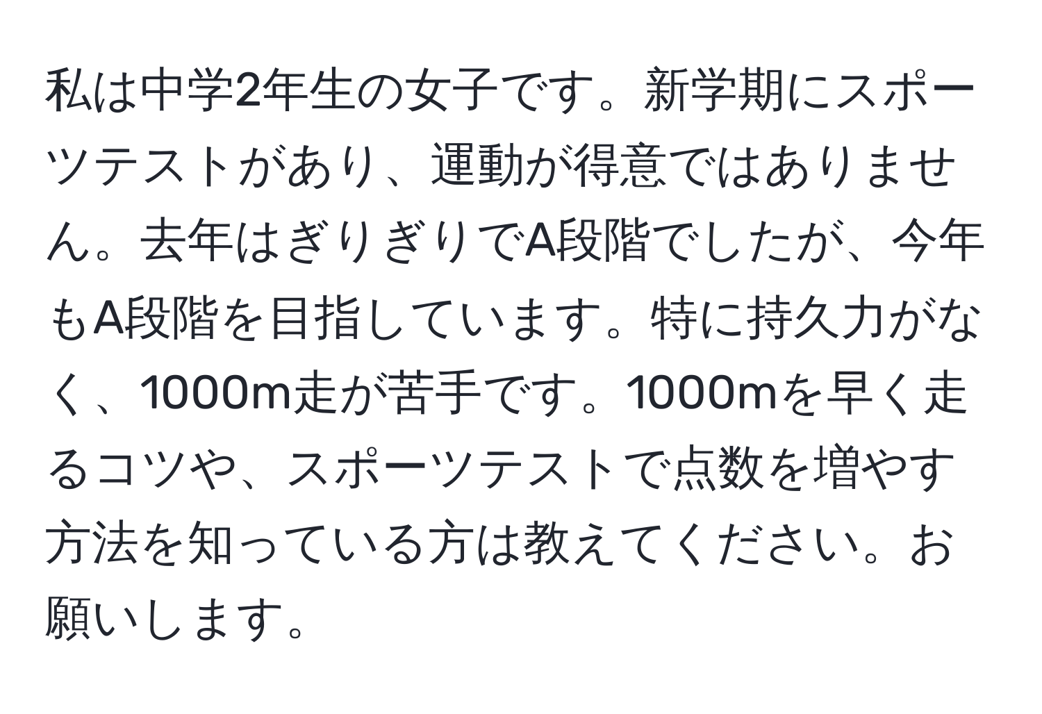 私は中学2年生の女子です。新学期にスポーツテストがあり、運動が得意ではありません。去年はぎりぎりでA段階でしたが、今年もA段階を目指しています。特に持久力がなく、1000m走が苦手です。1000mを早く走るコツや、スポーツテストで点数を増やす方法を知っている方は教えてください。お願いします。