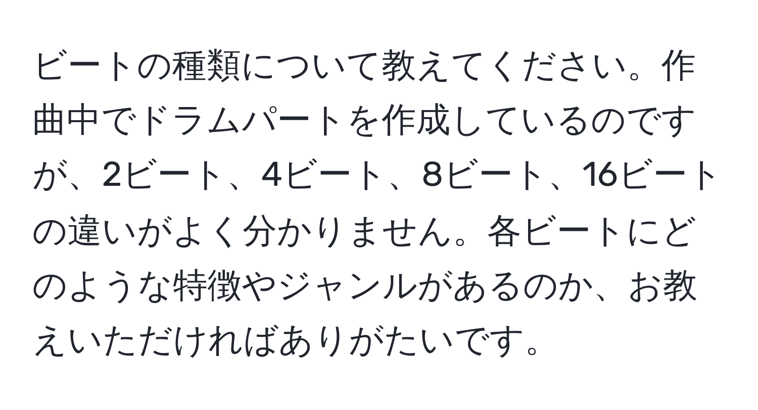 ビートの種類について教えてください。作曲中でドラムパートを作成しているのですが、2ビート、4ビート、8ビート、16ビートの違いがよく分かりません。各ビートにどのような特徴やジャンルがあるのか、お教えいただければありがたいです。