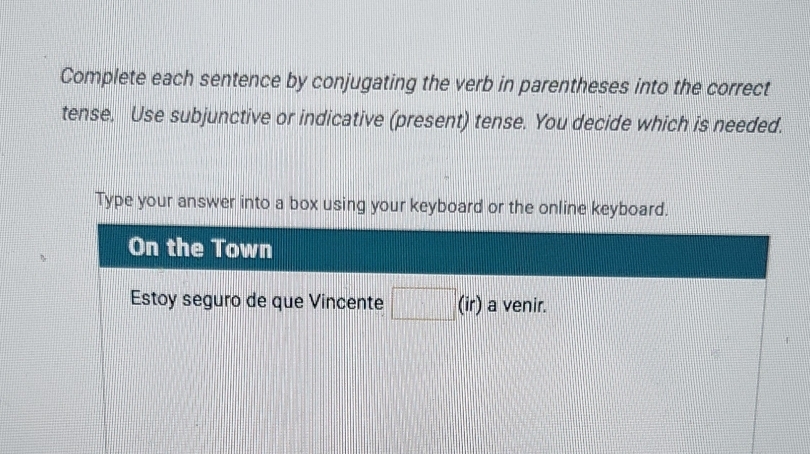 Complete each sentence by conjugating the verb in parentheses into the correct 
tense. Use subjunctive or indicative (present) tense. You decide which is needed. 
Type your answer into a box using your keyboard or the online keyboard. 
On the Town 
Estoy seguro de que Vincente □ (i r) a venir.