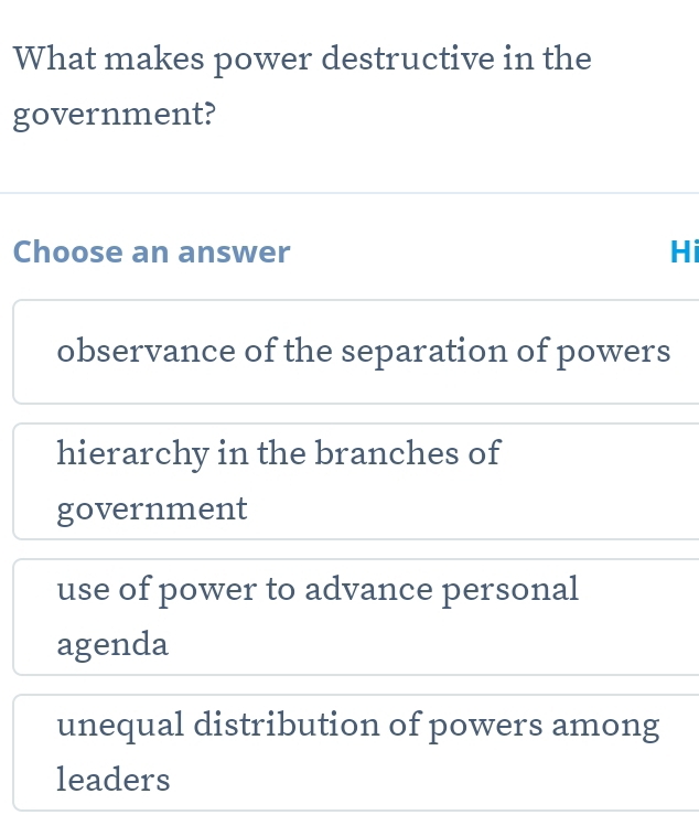 What makes power destructive in the
government?
Choose an answer Hi
observance of the separation of powers
hierarchy in the branches of
government
use of power to advance personal
agenda
unequal distribution of powers among
leaders