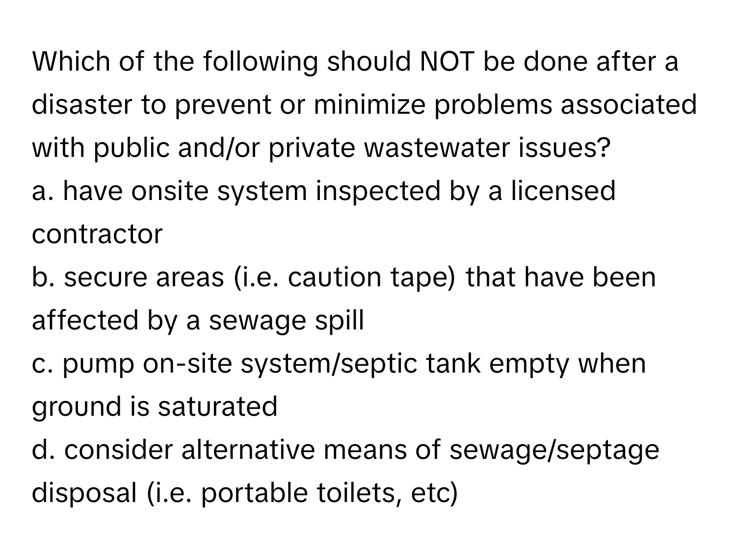 Which of the following should NOT be done after a disaster to prevent or minimize problems associated with public and/or private wastewater issues?

a. have onsite system inspected by a licensed contractor
b. secure areas (i.e. caution tape) that have been affected by a sewage spill
c. pump on-site system/septic tank empty when ground is saturated
d. consider alternative means of sewage/septage disposal (i.e. portable toilets, etc)