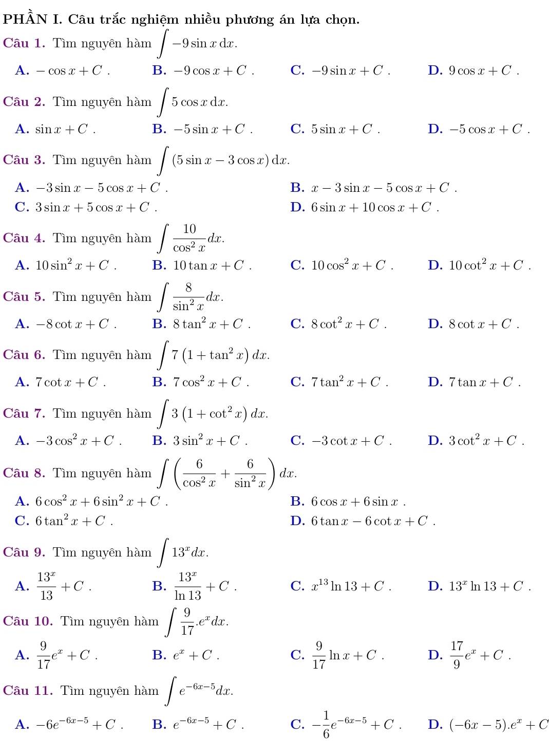 PHÀN I. Câu trắc nghiệm nhiều phương án lựa chọn.
Câu 1. Tìm nguyên hàm ∈t -9sin xdx.
A. -cos x+C. B. -9cos x+C. C. -9sin x+C. D. 9cos x+C.
Câu 2. Tìm nguyên hàm ∈t 5cos xdx.
A. sin x+C. B. -5sin x+C. C. 5sin x+C. D. -5cos x+C.
Câu 3. Tìm nguyên hàm ∈t (5sin x-3cos x)dx.
A. -3sin x-5cos x+C. B. x-3sin x-5cos x+C.
C. 3sin x+5cos x+C. D. 6sin x+10cos x+C.
Câu 4. Tìm nguyên hàm ∈t  10/cos^2x dx.
A. 10sin^2x+C. B. 10tan x+C. C. 10cos^2x+C. D. 10cot^2x+C.
Câu 5. Tìm nguyên hàm ∈t  8/sin^2x dx.
A. -8cot x+C. B. 8tan^2x+C. C. 8cot^2x+C. D. 8cot x+C.
Câu 6. Tìm nguyên hàm ∈t 7(1+tan^2x)dx.
A. 7cot x+C. B. 7cos^2x+C. C. 7tan^2x+C. D. 7tan x+C.
Câu 7. Tìm nguyên hàm ∈t 3(1+cot^2x)dx.
A. -3cos^2x+C. B. 3sin^2x+C. C. -3cot x+C. D. 3cot^2x+C.
Câu 8. Tìm nguyên hàm ∈t ( 6/cos^2x + 6/sin^2x )dx
A. 6cos^2x+6sin^2x+C. B. 6cos x+6sin x.
C. 6tan^2x+C. D. 6tan x-6cot x+C.
Câu 9. Tìm nguyên hàm ∈t 13^xdx.
A.  13^x/13 +C. B.  13^x/ln 13 +C. C. x^(13)ln 13+C. D. 13^xln 13+C.
Câu 10. Tìm nguyên hàm ∈t  9/17 .e^xdx.
A.  9/17 e^x+C. B. e^x+C. C.  9/17 ln x+C. D.  17/9 e^x+C.
Câu 11. Tìm nguyên hàm ∈t e^(-6x-5)dx.
A. -6e^(-6x-5)+C. B. e^(-6x-5)+C. C. - 1/6 e^(-6x-5)+C. D. (-6x-5).e^x+C