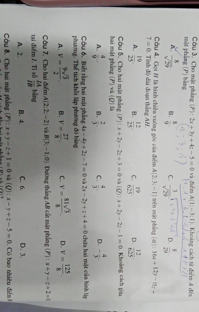 Cho mặt phẳng (P): 2x+3y+4z-5=0 và điểm A(1:-3;1). Khoảng cách từ điểm A đến
mặt phẳng (P) bằng
A.  8/sqrt(29) .  8/9 .  3/sqrt(29) .  8/29 .
B.
C.
D.
Câu 4. Gọi H là hình chiếu vuông góc của điểm A(2;3;-1) trên mặt phẳng (α) : 16x+12y-15z+
7=0.  Tính độ dài đoạn thẳng AH.
A.  19/25 . B.  12/25 . C.  19/625 .  12/625 .
D.
Câu 5. Cho hai mặt phẳng (P): x+2y-2z+3=0 và (Q): x+2y-2z-1=0. Khoảng cách giữa
hai mặt phẳng (P) và (Q) là
A.  4/9 .  2/3 .  4/3 . - 4/3 .
B.
C.
D.
Câu 6. Biết rằng hai mặt phẳng 4x-4y+2z-7=0 và 2x-2y+z+4=0 chứa hai mặt của hình lập
phương. Thể tích khối lập phương đó bằng
A. V= 9sqrt(3)/2 . B. V= 27/8 . C. V= 81sqrt(3)/8 . D. V= 125/8 .
Câu 7. Cho hai điểm A(2;2;-2) và B(3;-1;0). Đường thẳng AB cắt mặt phẳng (P) : x+y-z+2=0
tại điểm /. Tỉ số  IA/IB  bằng
A. 2. B. 4. C. 6. D. 3.
Câu 8. Cho hai mặt phẳng (P): x+y-z+1=0 và (Q): x-y+z-5=0.  Có bao nhiêu điểm M
1 phẳng (P) và (Q)2