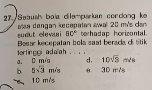 Sebuah bola dilemparkan condong ke
atas dengan kecepatan awal 20 m/s dan
sudut elevasi 60° terhadap horizontal.
Besar kecepatan bola saat berada di titik
tertinggi adalah . . . .
a. 0 m/s d. 10sqrt(3)m/s
b. 5sqrt(3)m/s e. 30 m/s
10 m/s