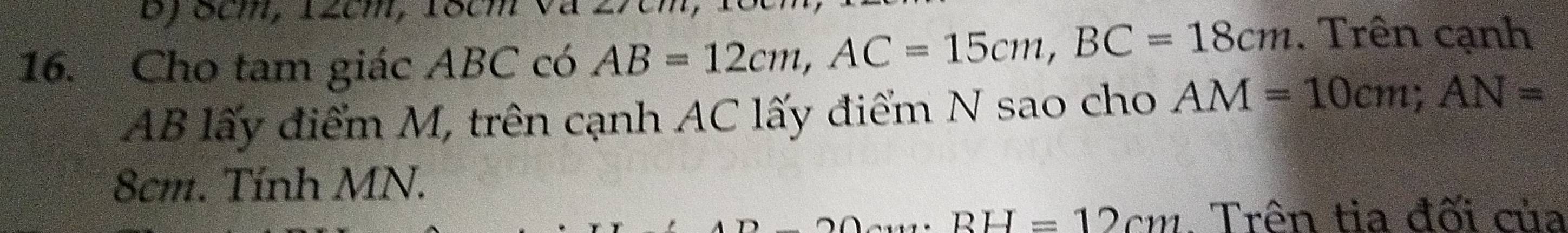 8cm, 12cm, 18cm
16. Cho tam giác ABC có AB=12cm, AC=15cm, BC=18cm. Trên cạnh
AB lấy điểm M, trên cạnh AC lấy điểm N sao cho AM=10cm; AN=
8cm. Tính MN.
BH=12cm. Trên tia đối của