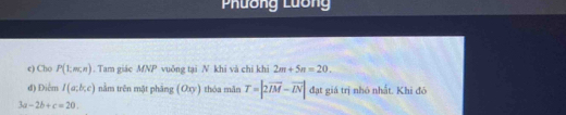 Phương Lương 
e) Cho P(1,m,n). Tam giác MNP vuông tại N khi và chi khi 2m+5n=20. 
đ) Điểm I(a;b;c) nằm trên mặt phâng (Oxy) thóa mǎn T=|2overline IM-vector IN| đạt giá trị nhó nhất. Khi đó
3a-2b+c=20.