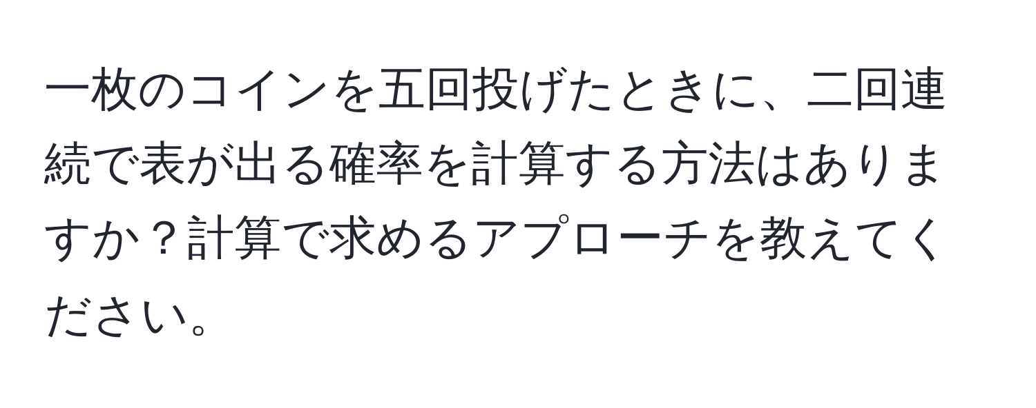 一枚のコインを五回投げたときに、二回連続で表が出る確率を計算する方法はありますか？計算で求めるアプローチを教えてください。