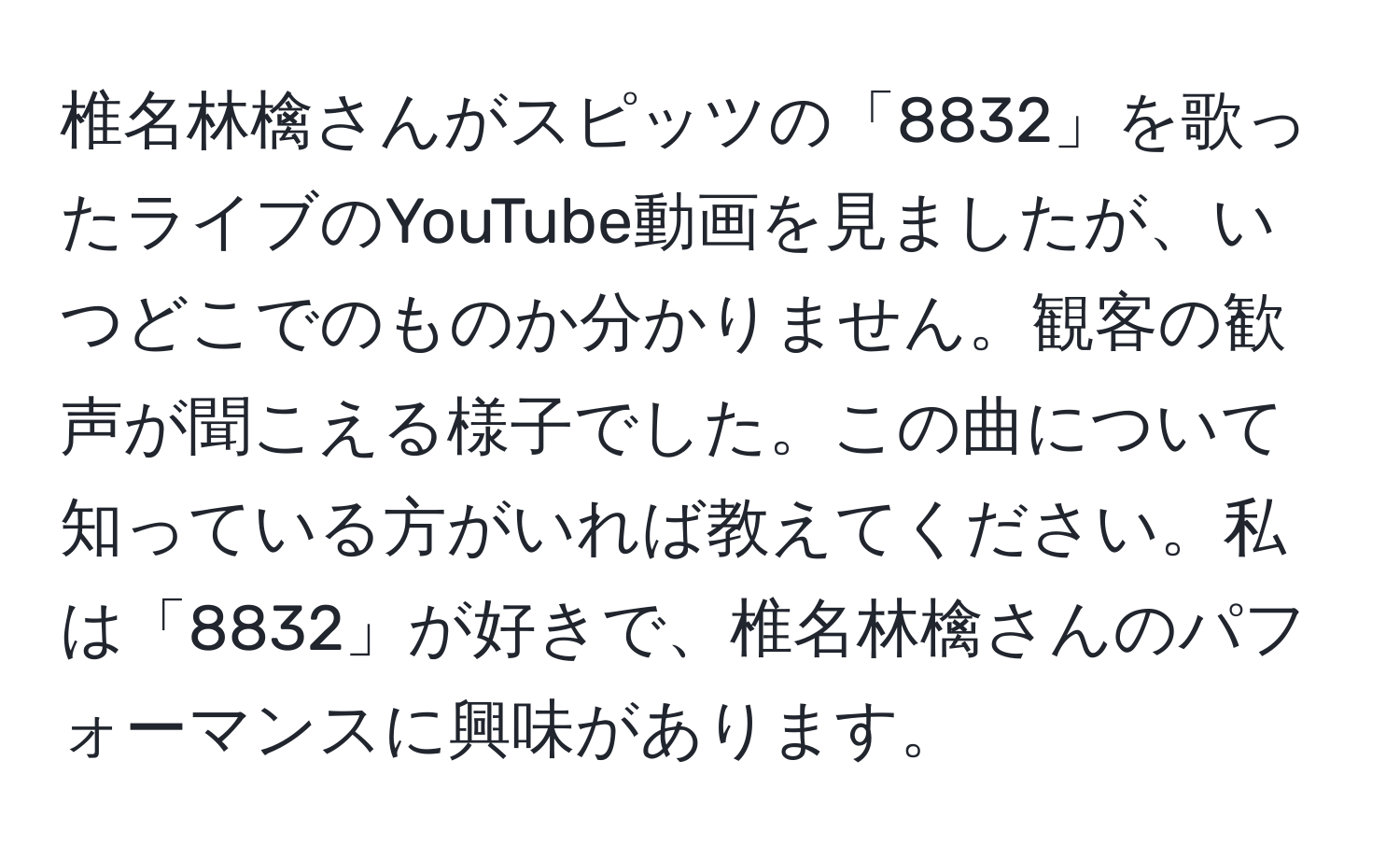 椎名林檎さんがスピッツの「8832」を歌ったライブのYouTube動画を見ましたが、いつどこでのものか分かりません。観客の歓声が聞こえる様子でした。この曲について知っている方がいれば教えてください。私は「8832」が好きで、椎名林檎さんのパフォーマンスに興味があります。