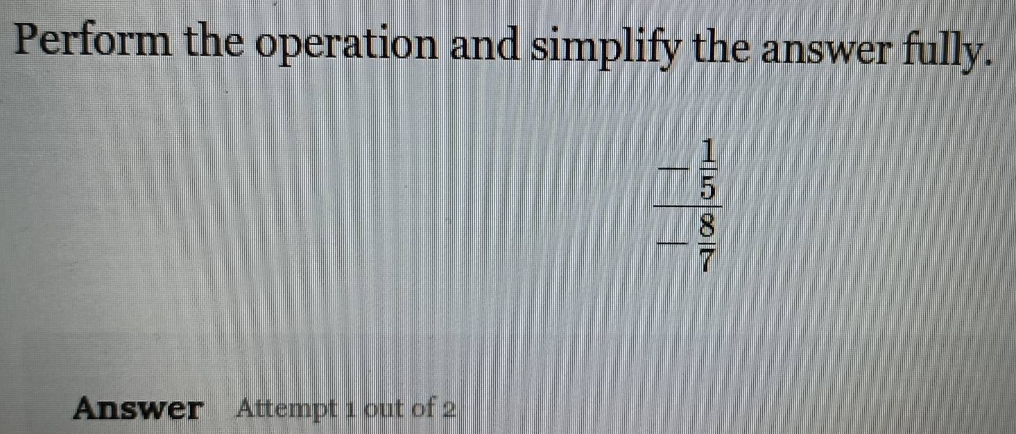 Perform the operation and simplify the answer fully.
beginarrayr _ - 1/5 - 8/7 endarray 
Answer Attempt 1 out of 2