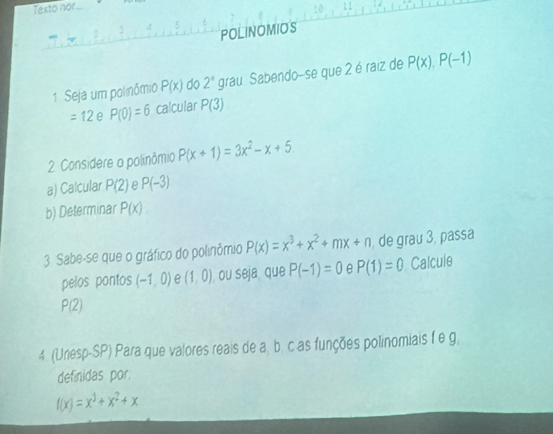 Texto nor 
POLINOMIOS 
1. Seja um polnômio P(x) do 2° grau Sabendo-se que 2 é raiz de P(x), P(-1)
=12 e P(0)=6 calcular P(3)
2. Considere o polinômio P(x+1)=3x^2-x+5. 
a) Calcular P(2) e P(-3)
b) Determinar P(X). 
3. Sabe-se que o gráfico do polinômio P(x)=x^3+x^2+mx+n , de grau 3, passa 
pelos pontos (-1,0) e (1,0) ou seja que P(-1)=0 e P(1)=0 Calcule
P(2)
4. (Unesp-SP) Para que valores reais de a, b. c as funções polinomiais f e g, 
definidas por.
f(x)=x^3+x^2+x