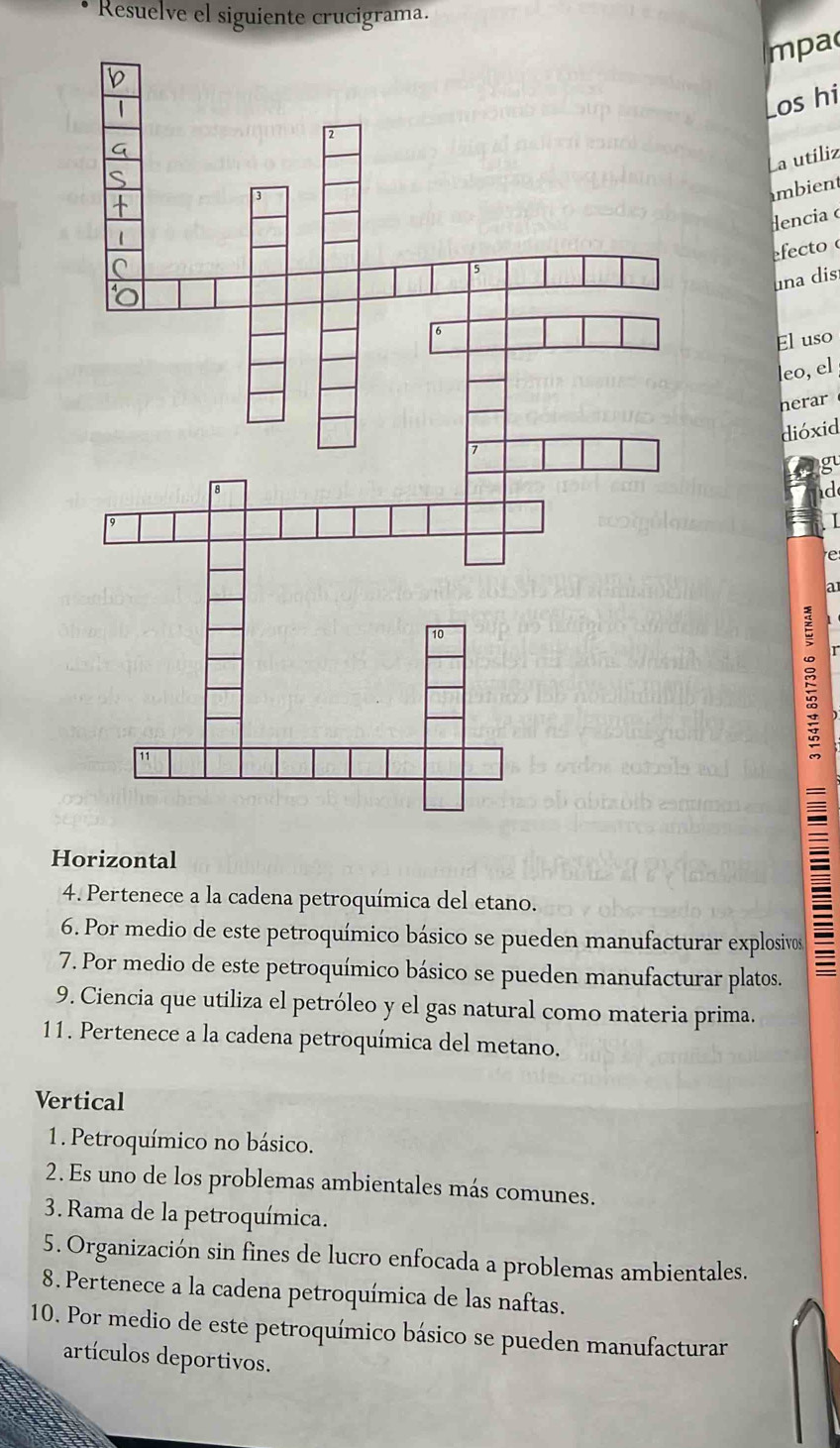 Resuelve el siguiente crucigrama. 
mpa 
Los hi 
La utiliz 
mbient 
encia o 
efecto 
una dis 
El uso 
leo, el 
herar 
dióxid 
gu 
d 
I 
a 
Horizontal 
4. Pertenece a la cadena petroquímica del etano. 
6. Por medio de este petroquímico básico se pueden manufacturar explosivos 
7. Por medio de este petroquímico básico se pueden manufacturar platos. 
9. Ciencia que utiliza el petróleo y el gas natural como materia prima. 
11. Pertenece a la cadena petroquímica del metano. 
Vertical 
1. Petroquímico no básico. 
2. Es uno de los problemas ambientales más comunes. 
3. Rama de la petroquímica. 
5. Organización sin fines de lucro enfocada a problemas ambientales. 
8. Pertenece a la cadena petroquímica de las naftas. 
10. Por medio de este petroquímico básico se pueden manufacturar 
artículos deportivos.