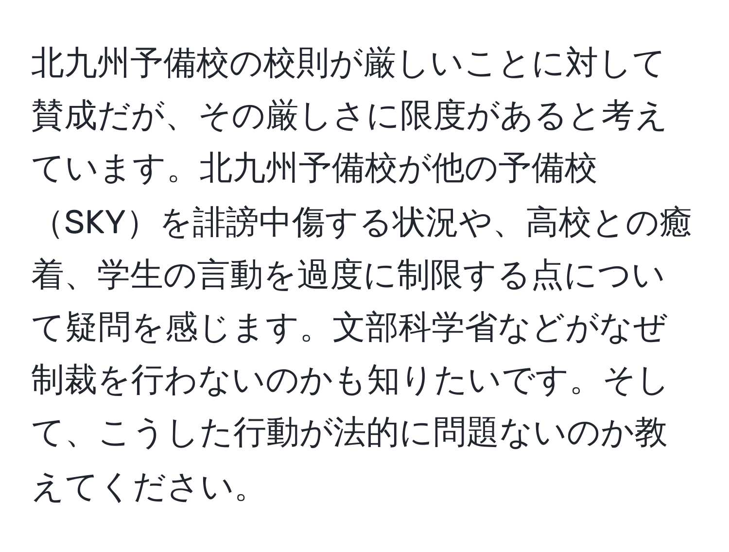 北九州予備校の校則が厳しいことに対して賛成だが、その厳しさに限度があると考えています。北九州予備校が他の予備校SKYを誹謗中傷する状況や、高校との癒着、学生の言動を過度に制限する点について疑問を感じます。文部科学省などがなぜ制裁を行わないのかも知りたいです。そして、こうした行動が法的に問題ないのか教えてください。