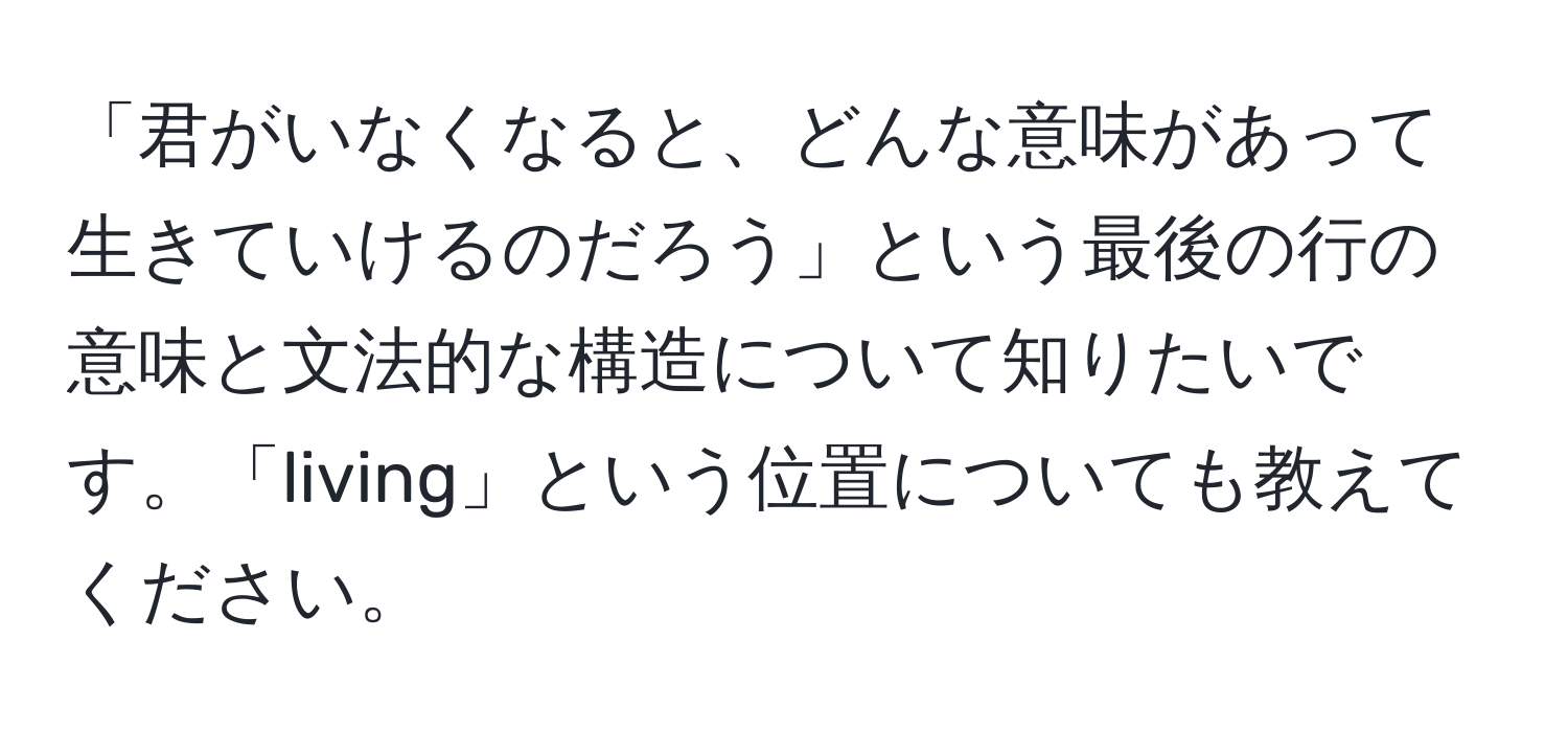 「君がいなくなると、どんな意味があって生きていけるのだろう」という最後の行の意味と文法的な構造について知りたいです。「living」という位置についても教えてください。