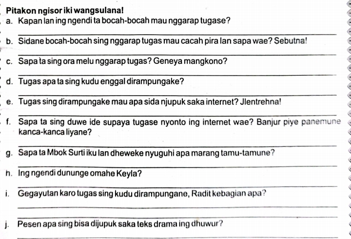 Pitakon ngisor iki wangsulana! 
a. Kapan lan ing ngendi ta bocah-bocah mau nggarap tugase? 
_ 
b. Sidane bocah-bocah sing nggarap tugas mau cacah pira lan sapa wae? Sebutna! 
_ 
c. Sapa ta sing ora melu nggarap tugas? Geneya mangkono? 
_ 
d. Tugas apa ta sing kudu enggal dirampungake? 
_ 
e. Tugas sing dirampungake mau apa sida njupuk saka internet? Jlentrehna! 
_ 
f. Sapa ta sing duwe ide supaya tugase nyonto ing internet wae? Banjur piye panemune 
kanca-kanca liyane? 
_ 
g. Sapa ta Mbok Surti iku lan dheweke nyuguhi apa marang tamu-tamune? 
_ 
h. Ing ngendi dununge omahe Keyla? 
_ 
i. Gegayutan karo tugas sing kudu dirampungane, Radit kebagian apa? 
_ 
_ 
j. Pesen apa sing bisa dijupuk saka teks drama ing dhuwur? 
_