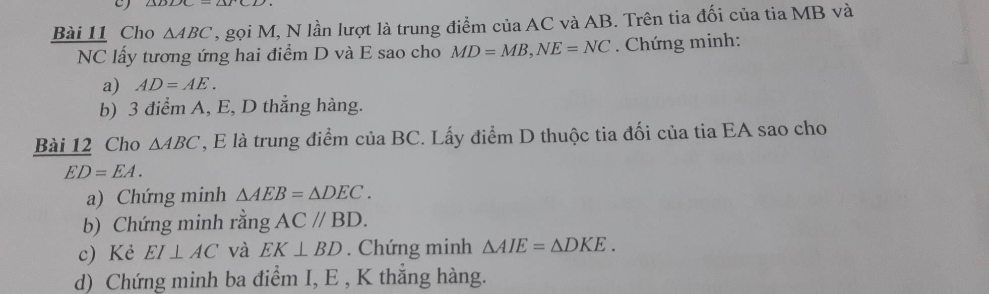 Cho △ ABC , gọi M, N lần lượt là trung điểm của AC và AB. Trên tia đối của tia MB và 
NC lấy tương ứng hai điểm D và E sao cho MD=MB, NE=NC. Chứng minh: 
a) AD=AE. 
b) 3 điểm A, E, D thẳng hàng. 
Bài 12 Cho △ ABC , E là trung điểm của BC. Lấy điểm D thuộc tia đối của tia EA sao cho
ED=EA. 
a) Chứng minh △ AEB=△ DEC. 
b) Chứng minh rằng AC//BD. 
c) Kẻ EI⊥ AC và EK⊥ BD. Chứng minh △ AIE=△ DKE. 
d) Chứng minh ba điểm I, E , K thẳng hàng.