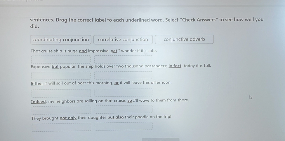 sentences. Drag the correct label to each underlined word. Select “Check Answers” to see how well you
did.
coordinating conjunction correlative conjunction conjunctive adverb
That cruise ship is huge and impressive, yet I wonder if it's safe.
Expensive but popular, the ship holds over two thousand passengers; in fact, today it is full.
Either it will sail out of port this morning, or it will leave this afternoon.
Indeed, my neighbors are sailing on that cruise, so I'll wave to them from shore.
They brought not only their daughter but also their poodle on the trip!