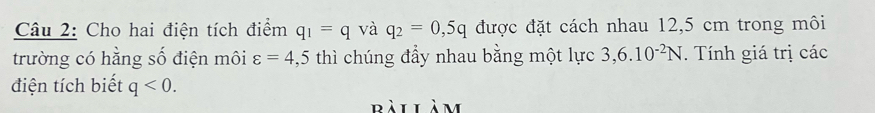 Cho hai điện tích điểm q_1=q và q_2=0,5q được đặt cách nhau 12,5 cm trong môi 
trường có hằng số điện môi varepsilon =4,5 thì chúng đẩy nhau bằng một lực 3,6.10^(-2)N. Tính giá trị các 
điện tích biết q<0</tex>. 
bàilàm