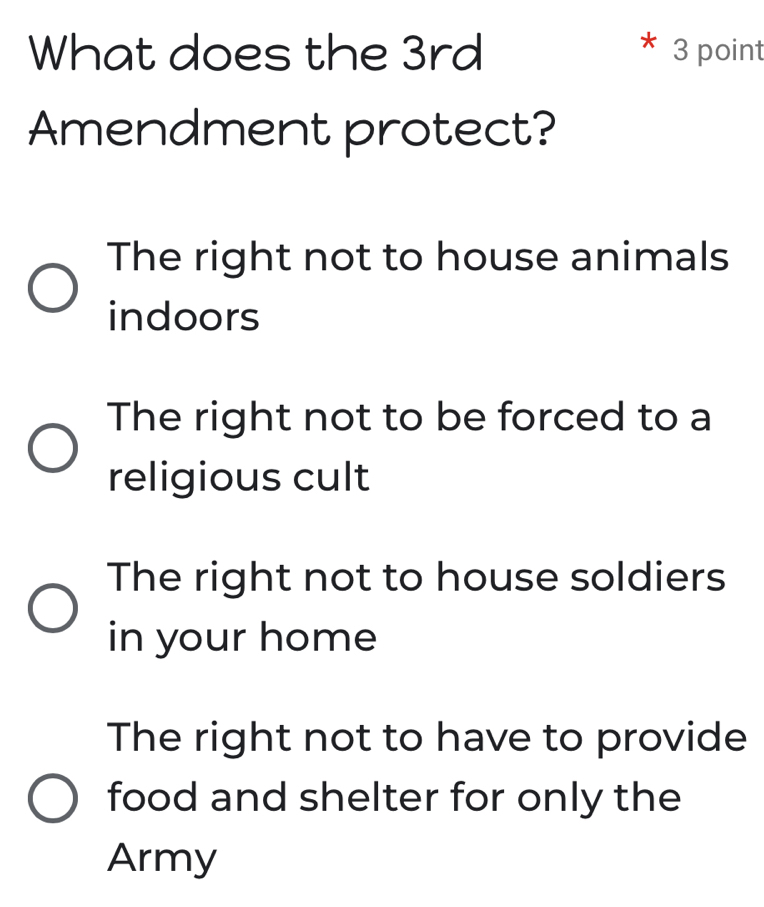 What does the 3rd 3 point
Amendment protect?
The right not to house animals
indoors
The right not to be forced to a
religious cult
The right not to house soldiers
in your home
The right not to have to provide
food and shelter for only the
Army