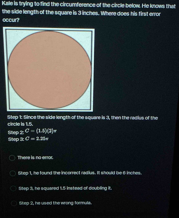 Kale is trying to find the circumference of the circle below. He knows that
the side length of the square is 3 inches. Where does his first error
occur?
Step 1 : Since the side length of the square is 3, then the radius of the
circle is 1.5.
Step 2:C=(1.5)(2)π
Step 3: C=2.25π
There is no error.
Step 1, he found the incorrect radius. It should be 6 inches.
Step 3, he squared 1.5 instead of doubling it.
Step 2, he used the wrong formula.