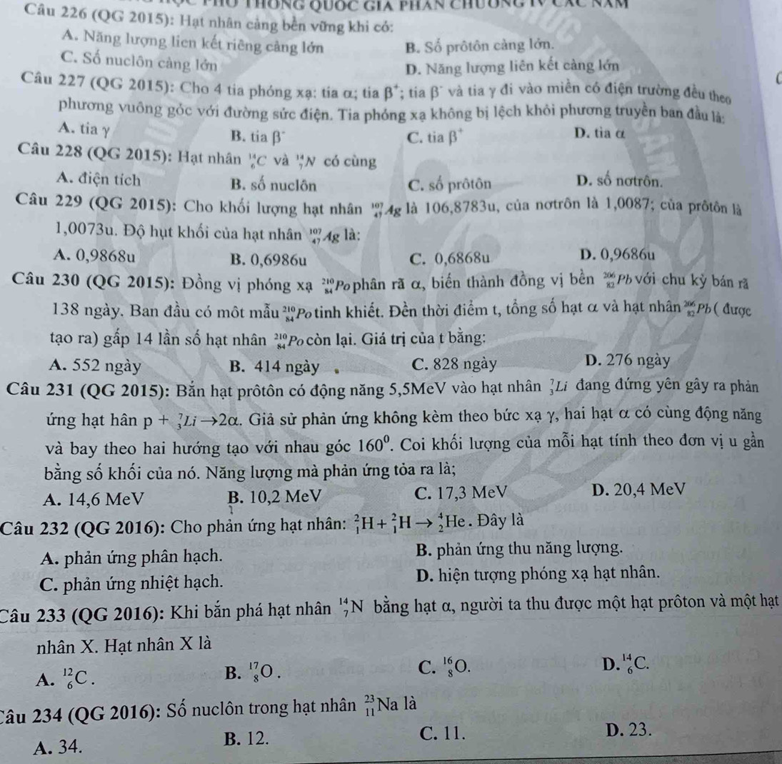 ThôNG QUỐc Gia phán chườNC N
Câu 226 (QG 2015): Hạt nhân cảng bền vững khi có:
A. Năng lượng lien kết riêng cảng lớn B. Số prôtôn cảng lớn.
C. Số nuclôn càng lớn
D. Năng lượng liên kết càng lớn
Câu 227 (QG 2015): Cho 4 tia phóng xạ: tia α; tia β*: * tia β' và tia γ đi vào miền có điện trường đều theo
phương vuông gỏc với đường sức điện. Tia phóng xạ không bị lệch khỏi phương truyền ban đầu là:
A. tia γ D. tia α
B. tiabeta C. tia beta^+. 
Câu 228 (QG 2015): Hạt nhân _6^((14)C và _7^(14)N có cùng
A. điện tích B. số nuclôn C. số prôtôn
D. số nơtrôn.
Câu 229 (QG 2015): Cho khối lượng hạt nhân '4g là 106,8783u, của nơtrôn là 1,0087; của prốtôn là
1,0073u. Độ hụt khối của hạt nhân _(47)^(107)Ag là:
A. 0,9868u B. 0,6986u C. 0,6868u D. 0,9686u
Câu 230 (QG 2015): Đồng vị phóng xạ *Pphân rã α, biến thành đồng vị bền beginarray)r 206 82endarray Ph với chu kỳ bán rã
138 ngày. Ban đầu có một mẫu beginarrayr 210 84endarray *Potinh khiết. Đền thời điểm t, tổng số hạt α và hạt nhân beginarrayr 206 82endarray Ph ( được
tạo ra) gấp 14 lần số hạt nhân beginarrayr 210 84endarray *Po còn lại. Giá trị của t bằng:
A. 552 ngày B. 414 ngày C. 828 ngày D. 276 ngày
Câu 231 (QG 2015): Bắn hạt prôtôn có động năng 5,5MeV vào hạt nhân ỷLi đang đứng yên gây ra phản
ứng hạt hân p+_3^(7Lito 2alpha. Giả sử phản ứng không kèm theo bức xạ γ, hai hạt α có cùng động năng
và bay theo hai hướng tạo với nhau góc 160^0). Coi khối lượng của mỗi hạt tính theo đơn vị u gần
bằng số khối của nó. Năng lượng mà phản ứng tỏa ra là;
A. 14,6 MeV B. 10,2 MeV C. 17,3 MeV D. 20,4 MeV
Câu 232 (QG 2016): Cho phản ứng hạt nhân: _1^(2H+_1^2H to beginarray)r 4 2endarray He . Đây là
A. phản ứng phân hạch. B. phản ứng thu năng lượng.
C. phản ứng nhiệt hạch. D. hiện tượng phóng xạ hạt nhân.
Câu 233 (QG 2016): Khi bắn phá hạt nhân beginarrayr 14 7endarray N bằng hạt α, người ta thu được một hạt prôton và một hạt
nhân X. Hạt nhân X là
A. _6^(12)C.
C. _8^(16)O. D.
B. _8^(17)O. _6^(14)C.
Câu 234 (QG 2016): Số nuclôn trong hạt nhân _(11)^(23)Na là
A. 34. B. 12.
C. 11. D. 23.