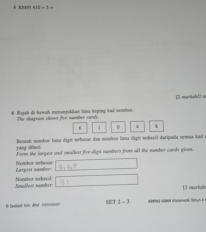 5 RM95 610/ 5=
[2 markah/2 m 
6 Rajah di bawah menunjukkan lima keping kad nombor. 
The diagram shows five number cards.
6 1 0 A 8
Bentuk nombor lima digit terbesar dan nombor lima digit terkecil daripada semua kad 
yang diberi. 
Form the largest and smallest five-digit numbers from all the number cards given. 
Nombor terbesar: 
Largest number: 
Nombor terkecil: 
Smallest number: 
[2 markah 
© Sasbadi Sdn. Bhd. 198501006847 SET 2 - 3 KERTAS UJIAN Matematik Tahun 4