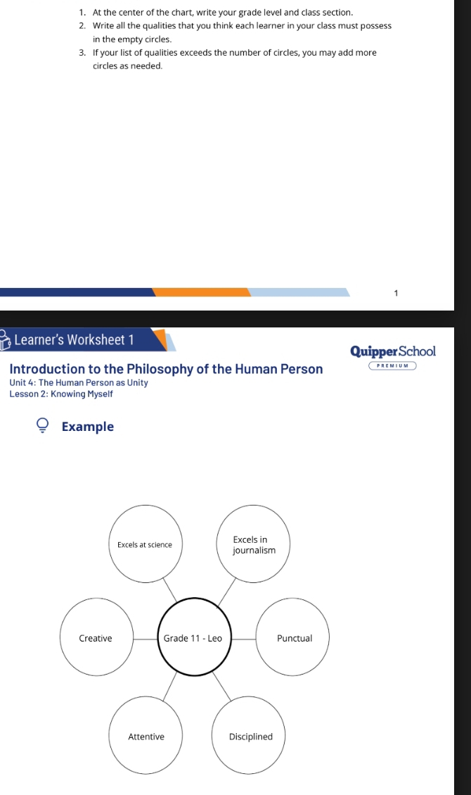 At the center of the chart, write your grade level and class section.
2. Write all the qualities that you think each learner in your class must possess
in the empty circles.
3. If your list of qualities exceeds the number of circles, you may add more
circles as needed.
1
Learner's Worksheet 1
Quipper School
Introduction to the Philosophy of the Human Person P R E M I U M
Unit 4: The Human Person as Unity
Lesson 2: Knowing Myself
Example