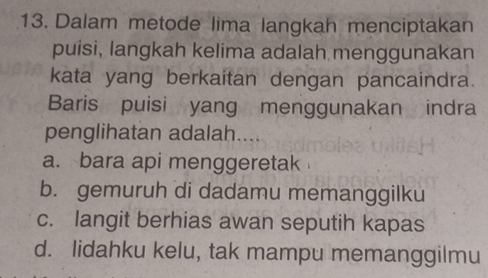 Dalam metode lima langkah menciptakan
puisi, langkah kelima adalah menggunakan
kata yang berkaitan dengan pancaindra.
Baris puisi yang menggunakan indra
penglihatan adalah....
a. bara api menggeretak
b. gemuruh di dadamu memanggilku
c. langit berhias awan seputih kapas
d. lidahku kelu, tak mampu memanggilmu