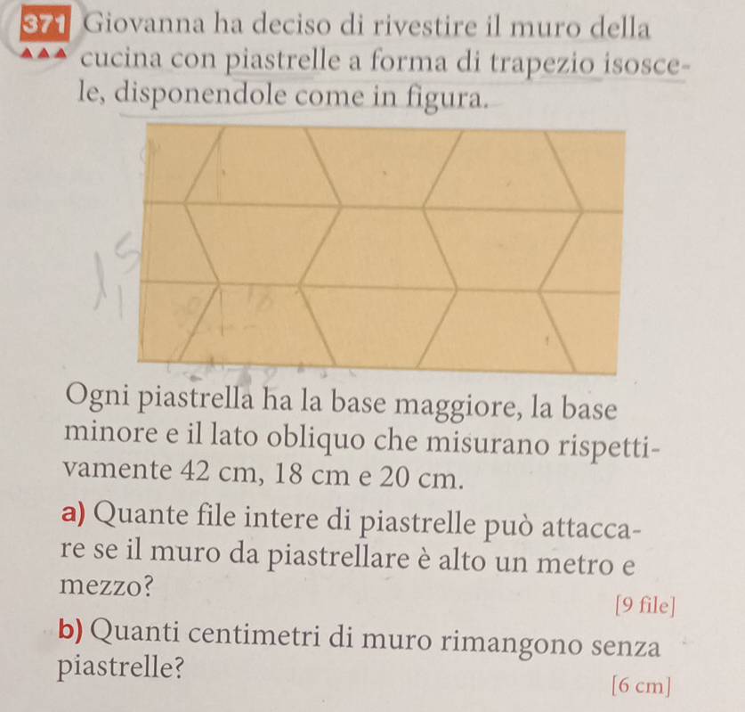 871 Giovanna ha deciso di rivestire il muro della 
cucina con piastrelle a forma di trapezio isosce- 
le, disponendole come in figura. 
Ogni piastrella ha la base maggiore, la base 
minore e il lato obliquo che misurano rispetti- 
vamente 42 cm, 18 cm e 20 cm. 
a) Quante file intere di piastrelle può attacca- 
re se il muro da piastrellare è alto un metro e 
mezzo? 
[9 file] 
b) Quanti centimetri di muro rimangono senza 
piastrelle?
[6 cm ]