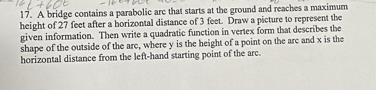 A bridge contains a parabolic arc that starts at the ground and reaches a maximum 
height of 27 feet after a horizontal distance of 3 feet. Draw a picture to represent the 
given information. Then write a quadratic function in vertex form that describes the 
shape of the outside of the arc, where y is the height of a point on the arc and x is the 
horizontal distance from the left-hand starting point of the arc.