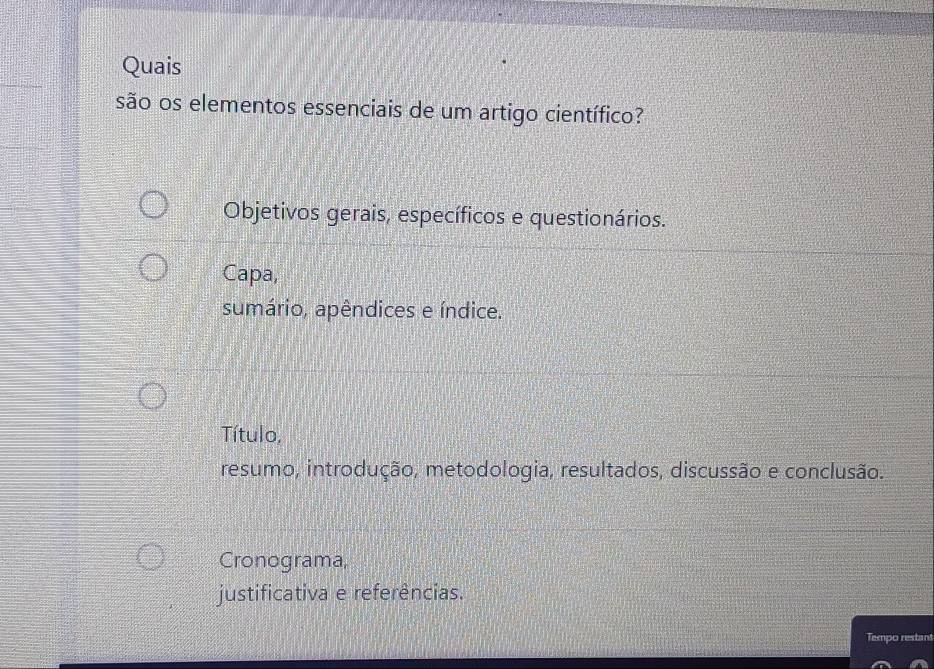 Quais
são os elementos essenciais de um artigo científico?
Objetivos gerais, específicos e questionários.
Capa,
sumário, apêndices e índice.
Título,
resumo, introdução, metodologia, resultados, discussão e conclusão.
Cronograma,
justificativa e referências.
Tempo restant