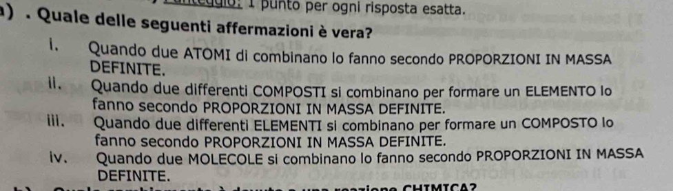 edgio: 1 punto per ogni risposta esatta.
) . Quale delle seguenti affermazioniè vera?
1. Quando due ATOMI di combinano lo fanno secondo PROPORZIONI IN MASSA
DEFINITE.
ii. Quando due differenti COMPOSTI si combinano per formare un ELEMENTO lo
fanno secondo PROPORZIONI IN MASSA DEFINITE.
iii. Quando due differenti ELEMENTI si combinano per formare un COMPOSTO lo
fanno secondo PROPORZIONI IN MASSA DEFINITE.
lv. Quando due MOLECOLE si combinano lo fanno secondo PROPORZIONI IN MASSA
DEFINITE.