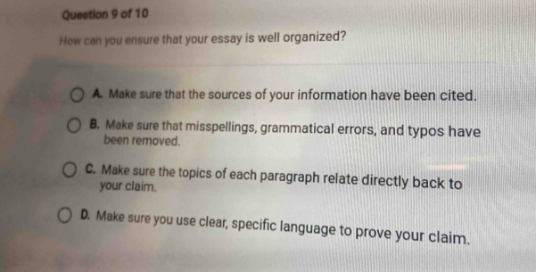 How can you ensure that your essay is well organized?
A. Make sure that the sources of your information have been cited.
B. Make sure that misspellings, grammatical errors, and typos have
been removed.
C. Make sure the topics of each paragraph relate directly back to
your claim.
D. Make sure you use clear, specific language to prove your claim.