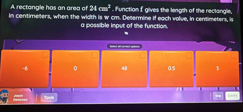 A rectangle has an area of 24cm^2. Function f gives the length of the rectangle,
in centimeters, when the width is w cm. Determine if each value, in centimeters, is
a possible input of the function.

Select all correct options
-6 0.5 3
0
48
Jason
Delarosa Tools Skip Submit