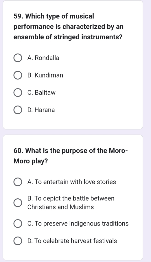 Which type of musical
performance is characterized by an
ensemble of stringed instruments?
A. Rondalla
B. Kundiman
C. Balitaw
D. Harana
60. What is the purpose of the Moro-
Moro play?
A. To entertain with love stories
B. To depict the battle between
Christians and Muslims
C. To preserve indigenous traditions
D. To celebrate harvest festivals