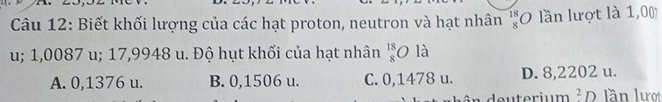 Biết khối lượng của các hạt proton, neutron và hạt nhân beginarrayr 18 8endarray 0 lần lượt là 1,00
u; 1,0087 u; 17,9948 u. Độ hụt khối của hạt nhân beginarrayr 18 8endarray O là
A. 0,1376 u. B. 0,1506 u. C. 0,1478 u. D. 8,2202 u.
^2I lần lượ