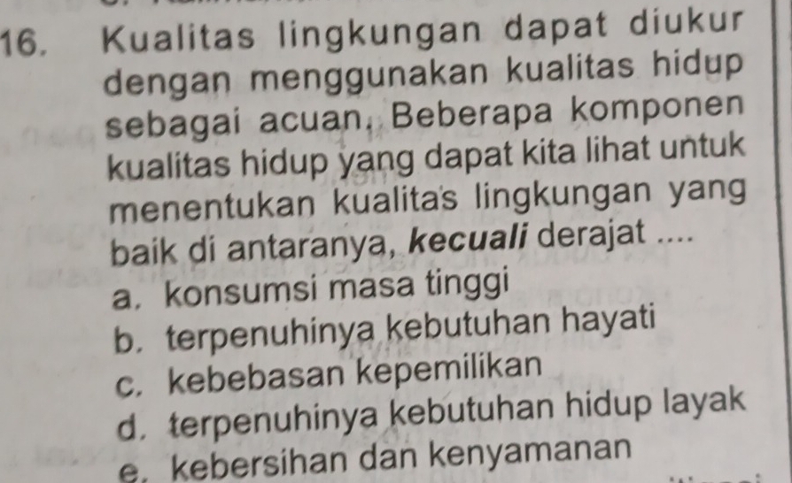 Kualitas lingkungan dapat diukur
dengan menggunakan kualitas hidup 
sebagai acuan, Beberapa komponen
kualitas hidup yang dapat kita lihat untuk
menentukan kualitas lingkungan yang
baik di antaranya, kecuali derajat ....
a. konsumsi masa tinggi
b. terpenuhinya kebutuhan hayati
c. kebebasan kepemilikan
d， terpenuhinya kebutuhan hidup layak
e. kebersihan dan kenyamanan