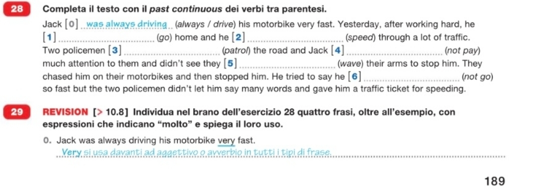 Completa il testo con il past continuous dei verbi tra parentesi. 
Jack [0] _ was always driving (always / drive) his motorbike very fast. Yesterday, after working hard, he 
[1] _(go) home and he [2] _(speed) through a lot of traffic. 
Two policemen [3]_ (patrol) the road and Jack [4]_ (not pay) 
much attention to them and didn't see they [5]_ (wave) their arms to stop him. They 
chased him on their motorbikes and then stopped him. He tried to say he [6] _(not go) 
so fast but the two policemen didn't let him say many words and gave him a traffic ticket for speeding. 
29 ] REVISION [> 10.8] Individua nel brano dell’esercizio 28 quattro frasi, oltre all'esempio, con 
espressioni che indicano “molto” e spiega il loro uso. 
0. Jack was always driving his motorbike very fast. 
Very si usa davanti ad aggettivo o avverbio in tutti i tipi di frase. 
189