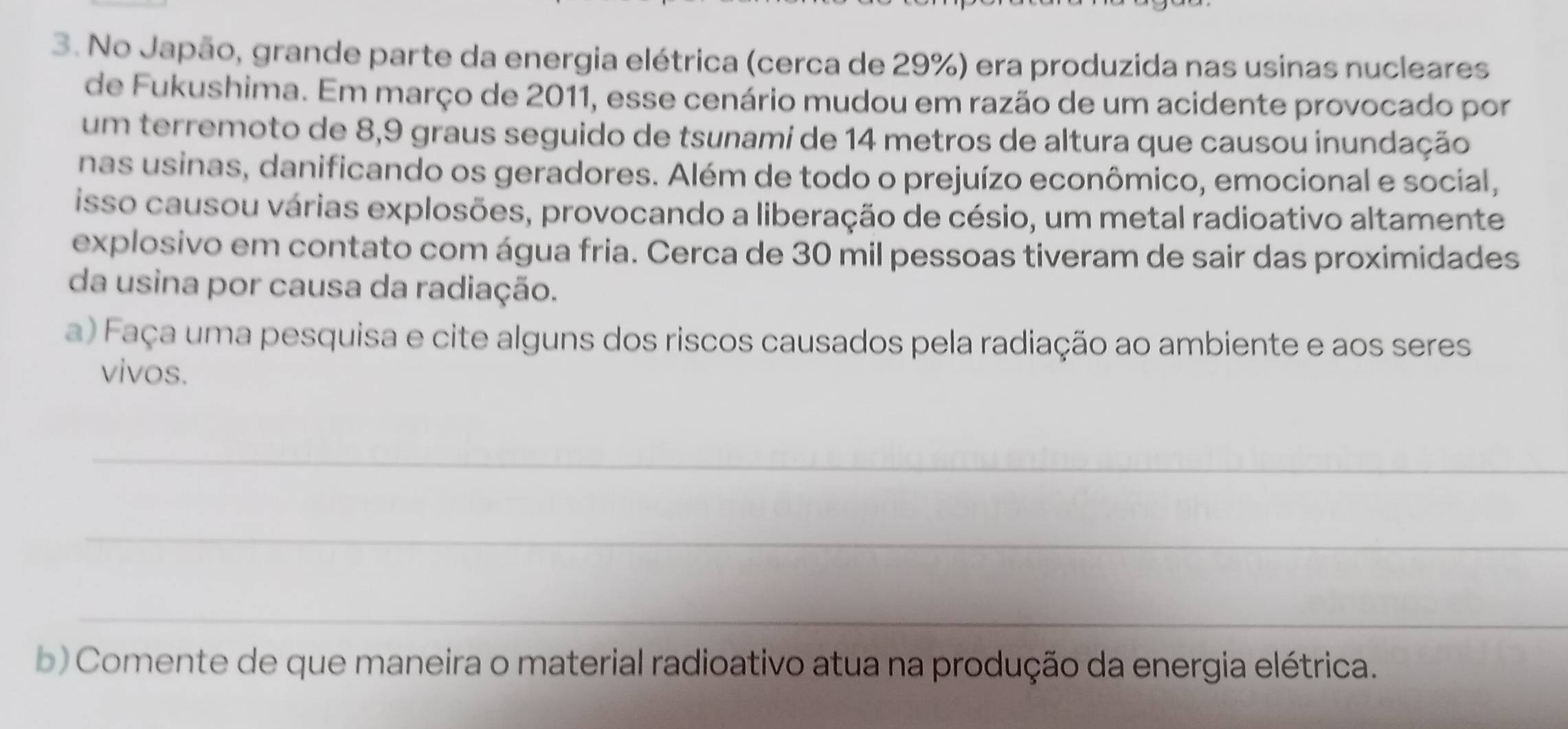 No Japão, grande parte da energia elétrica (cerca de 29%) era produzida nas usinas nucleares 
de Fukushima. Em março de 2011, esse cenário mudou em razão de um acidente provocado por 
um terremoto de 8,9 graus seguido de tsunami de 14 metros de altura que causou inundação 
nas usinas, danificando os geradores. Além de todo o prejuízo econômico, emocional e social, 
isso causou várias explosões, provocando a liberação de césio, um metal radioativo altamente 
explosivo em contato com água fria. Cerca de 30 mil pessoas tiveram de sair das proximidades 
da usina por causa da radiação. 
a) Faça uma pesquisa e cite alguns dos riscos causados pela radiação ao ambiente e aos seres 
vivos. 
_ 
_ 
_ 
b) Comente de que maneira o material radioativo atua na produção da energia elétrica.