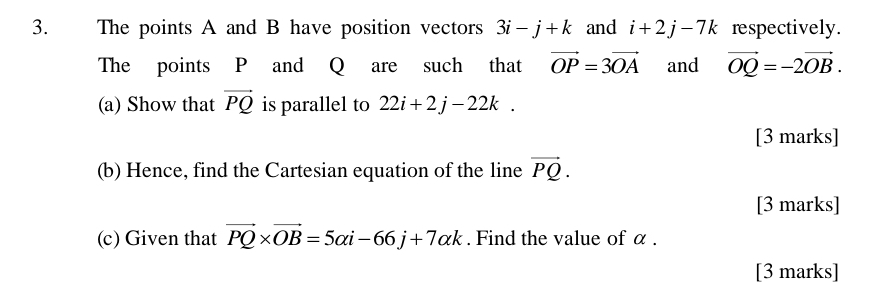 The points A and B have position vectors 3i-j+k and i+2j-7k respectively. 
The points P and Q are such that vector OP=3vector OA and vector OQ=-2vector OB. 
(a) Show that vector PQ is parallel to 22i+2j-22k. 
[3 marks] 
(b) Hence, find the Cartesian equation of the line vector PQ. 
[3 marks] 
(c) Given that vector PQ* vector OB=5alpha i-66j+7alpha k. Find the value of α. 
[3 marks]