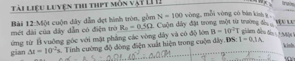 tài liệu luyện thi thpt môn vật LI 12 
trườn 
Bài 12:Một cuộn dây dẫn dẹt hình tròn, gồm N=100 vòng, mỗi vòng có bán kính R=
mét dài của dây dẫn có điện trở R_0=0,5Omega * Cuộn dây đặt trong một từ trường đều có 
Lệu LU 
ứng từ vector B vuông góc với mặt phẳng các vòng dây và có độ lớn B=10^(-2)T giảm đều đến :Một 
kính 
gian △ t=10^(-2)s. Tính cường độ dòng điện xuất hiện trong cuộn dây.ĐS: I=0,1A.
5Ω /